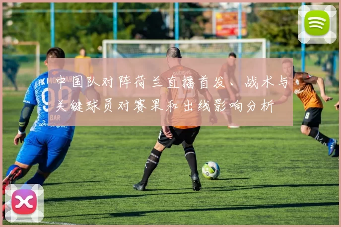 中国队对阵荷兰直播首发、战术与关键球员对赛果和出线影响分析