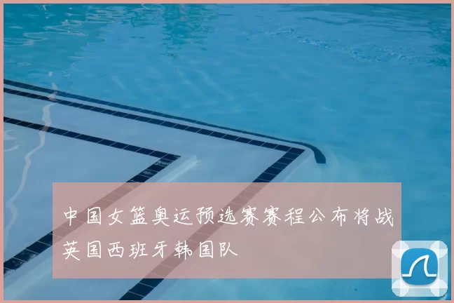 中国女篮奥运预选赛赛程公布将战英国西班牙韩国队
