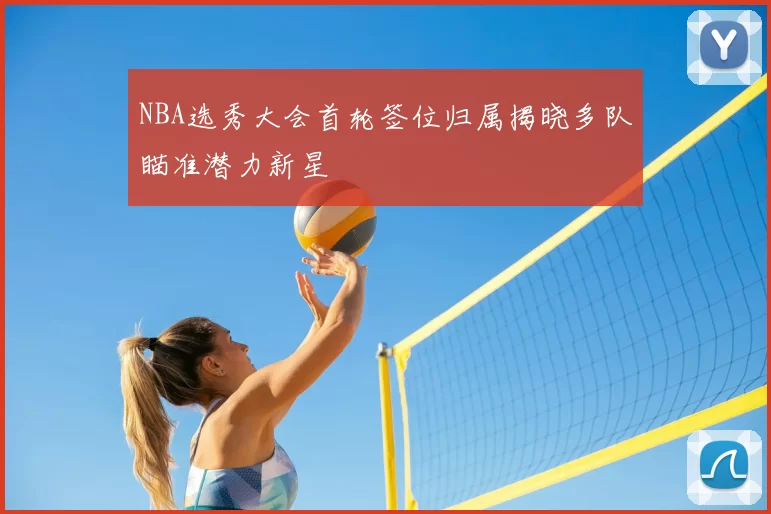 NBA选秀大会首轮签位归属揭晓多队瞄准潜力新星