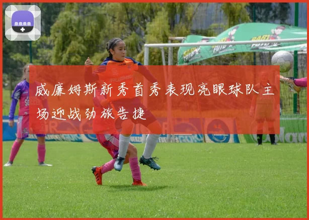 威廉姆斯新秀首秀表现亮眼球队主场迎战劲旅告捷