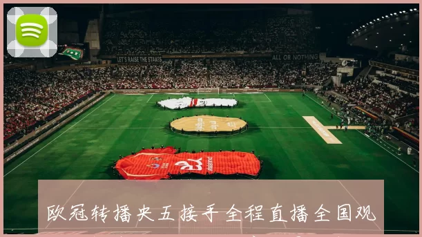 欧冠转播央五接手全程直播全国观众收视安排及转播权商业影响解读