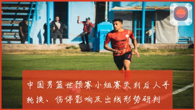 中国男篮世预赛小组赛失利后人手轮换、伤停影响及出线形势研判