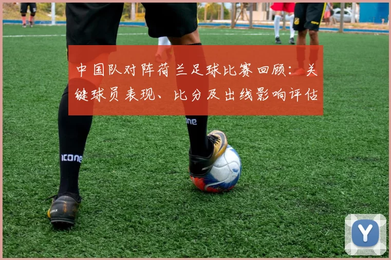 中国队对阵荷兰足球比赛回顾:关键球员表现、比分及出线影响评估