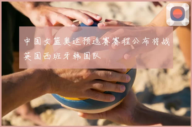 中国女篮奥运预选赛赛程公布将战英国西班牙韩国队