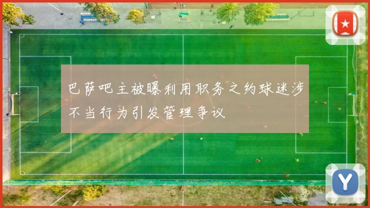 巴萨吧主被曝利用职务之约球迷涉不当行为引发管理争议