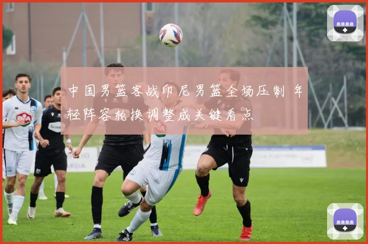 中国男篮客战印尼男篮全场压制 年轻阵容轮换调整成关键看点