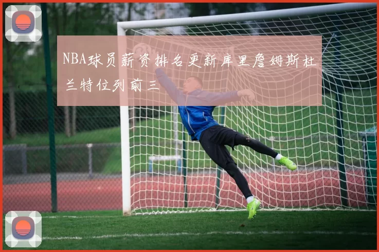 NBA球员薪资排名更新库里詹姆斯杜兰特位列前三