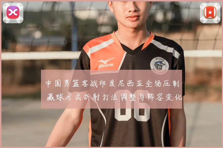 中国男篮客战印度尼西亚全场压制 赢球方式折射打法调整与阵容变化