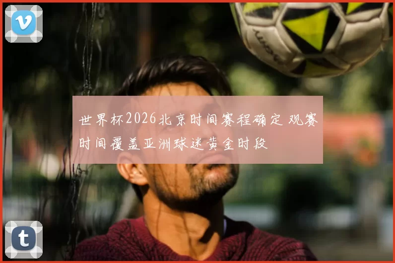 世界杯2026北京时间赛程确定 观赛时间覆盖亚洲球迷黄金时段