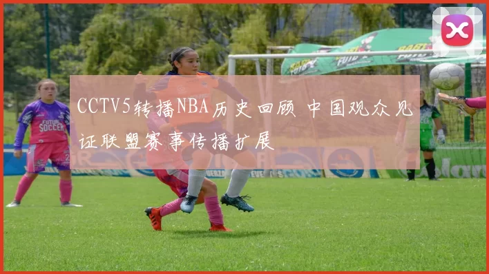 CCTV5转播NBA历史回顾 中国观众见证联盟赛事传播扩展
