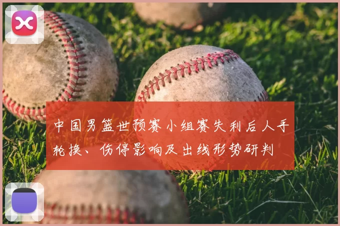 中国男篮世预赛小组赛失利后人手轮换、伤停影响及出线形势研判