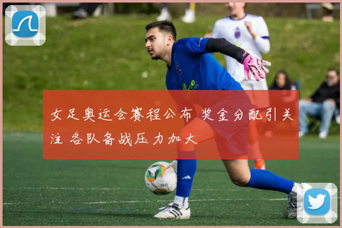 女足奥运会赛程公布 奖金分配引关注 各队备战压力加大