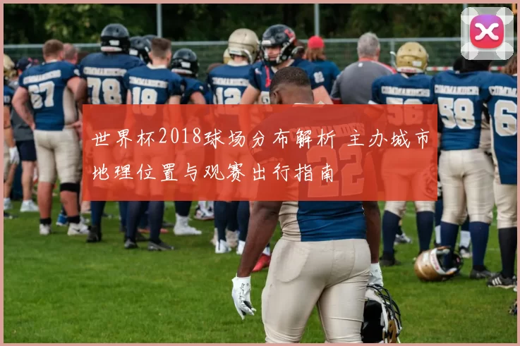 世界杯2018球场分布解析 主办城市地理位置与观赛出行指南