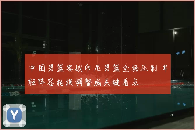 中国男篮客战印尼男篮全场压制 年轻阵容轮换调整成关键看点