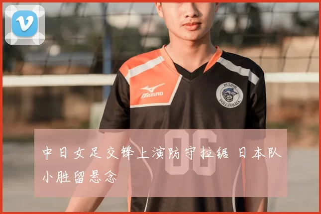 中日女足交锋上演防守拉锯 日本队小胜留悬念