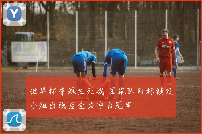 世界杯夺冠生死战 国家队目标锁定小组出线后全力冲击冠军