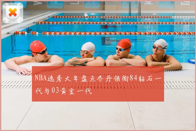 NBA选秀大年盘点乔丹领衔84钻石一代与03黄金一代