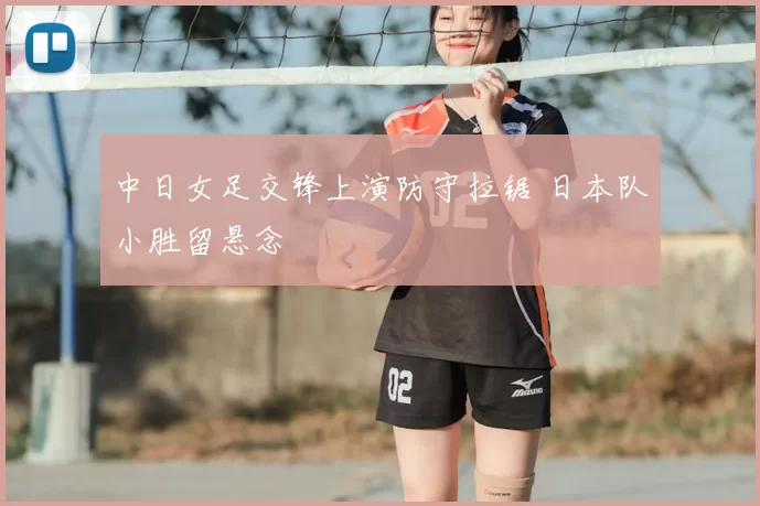 中日女足交锋上演防守拉锯 日本队小胜留悬念