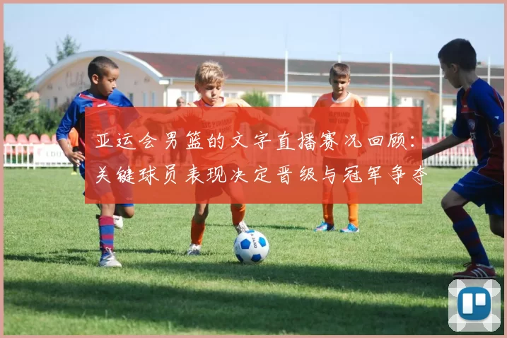 亚运会男篮的文字直播赛况回顾：关键球员表现决定晋级与冠军争夺看点
