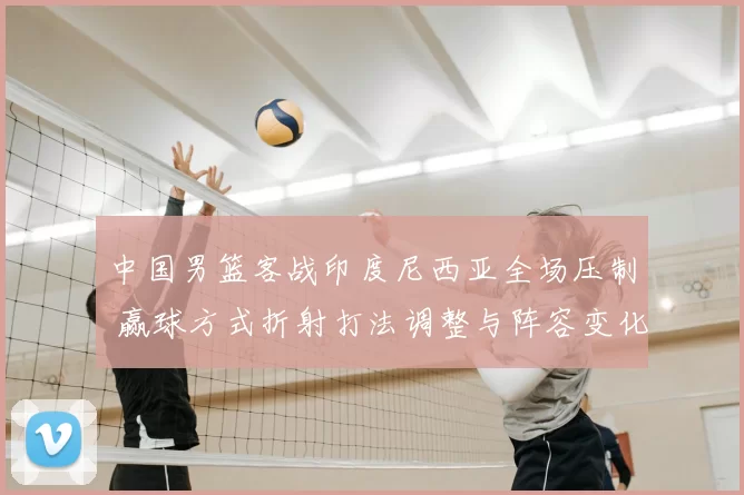 中国男篮客战印度尼西亚全场压制 赢球方式折射打法调整与阵容变化