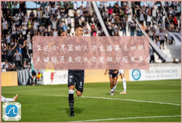 亚运会男篮的文字直播赛况回顾：关键球员表现决定晋级与冠军争夺看点