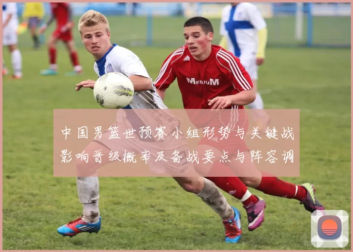 中国男篮世预赛小组形势与关键战影响晋级概率及备战要点与阵容调整建议